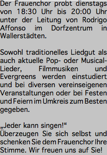 Der Frauenchor probt dienstags von 18:30 Uhr bis 20:00 Uhr unter der Leitung von Rodrigo Affonso im Dorfzentrum in Wallerstädten. Sowohl traditionelles Liedgut als auch aktuelle Pop- oder Musical-Lieder, Filmmusiken und Evergreens werden einstudiert und bei diversen vereinseigenen Veranstaltungen oder bei Festen und Feiern im Umkreis zum Besten gegeben. „Jeder kann singen!“ Überzeugen Sie sich selbst und schenken Sie dem Frauenchor Ihre Stimme. Wir freuen uns auf Sie!
