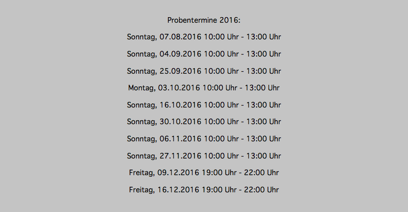 Probentermine 2016: Sonntag, 07.08.2016 10:00 Uhr - 13:00 Uhr Sonntag, 04.09.2016 10:00 Uhr - 13:00 Uhr Sonntag, 25.09.2016 10:00 Uhr - 13:00 Uhr Montag, 03.10.2016 10:00 Uhr - 13:00 Uhr Sonntag, 16.10.2016 10:00 Uhr - 13:00 Uhr Sonntag, 30.10.2016 10:00 Uhr - 13:00 Uhr Sonntag, 06.11.2016 10:00 Uhr - 13:00 Uhr Sonntag, 27.11.2016 10:00 Uhr - 13:00 Uhr Freitag, 09.12.2016 19:00 Uhr - 22:00 Uhr Freitag, 16.12.2016 19:00 Uhr - 22:00 Uhr 